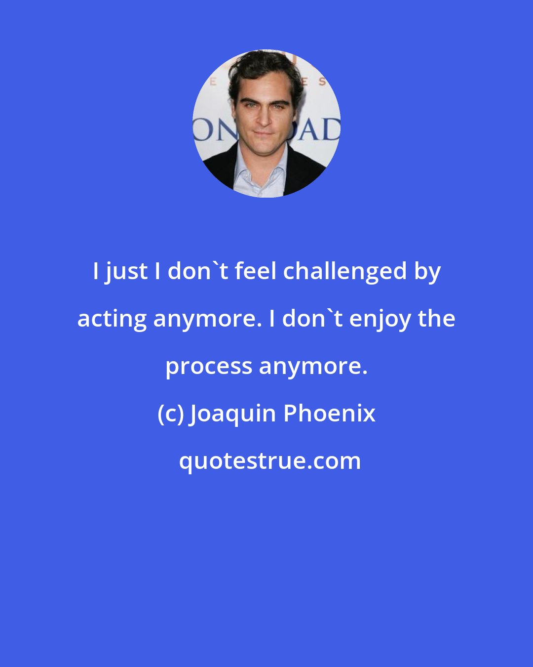 Joaquin Phoenix: I just I don't feel challenged by acting anymore. I don't enjoy the process anymore.