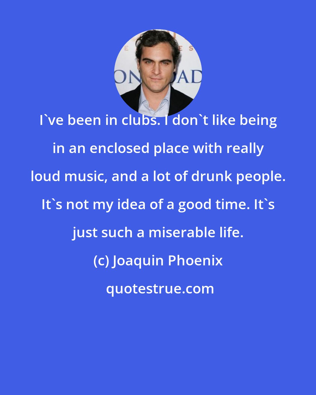 Joaquin Phoenix: I've been in clubs. I don't like being in an enclosed place with really loud music, and a lot of drunk people. It's not my idea of a good time. It's just such a miserable life.