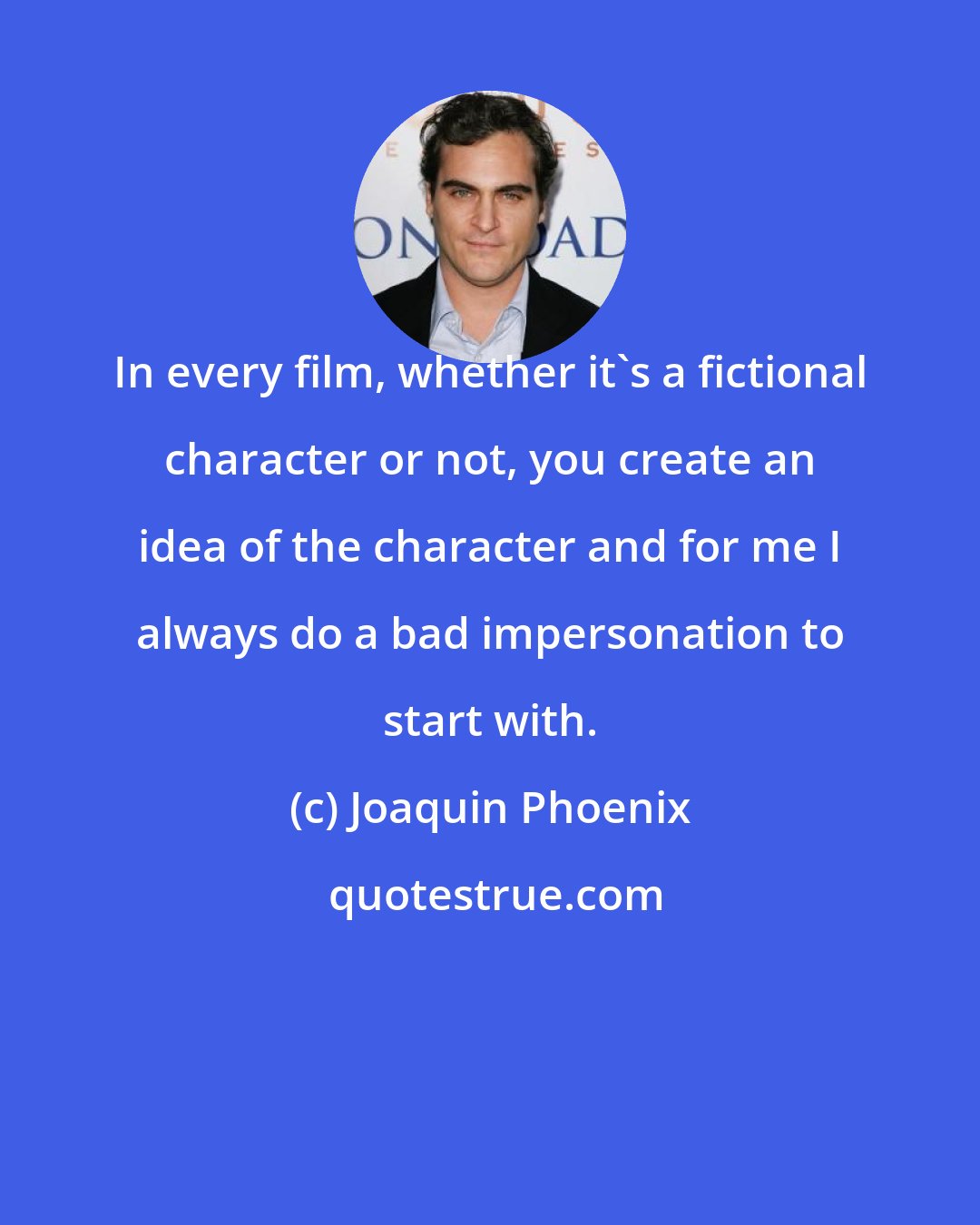 Joaquin Phoenix: In every film, whether it's a fictional character or not, you create an idea of the character and for me I always do a bad impersonation to start with.