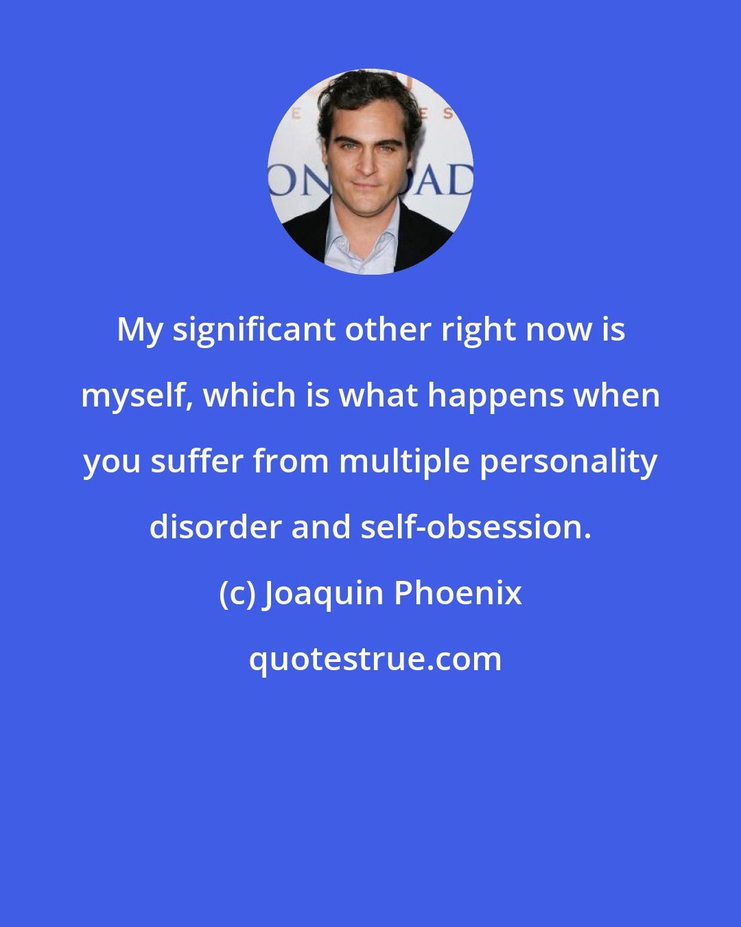 Joaquin Phoenix: My significant other right now is myself, which is what happens when you suffer from multiple personality disorder and self-obsession.