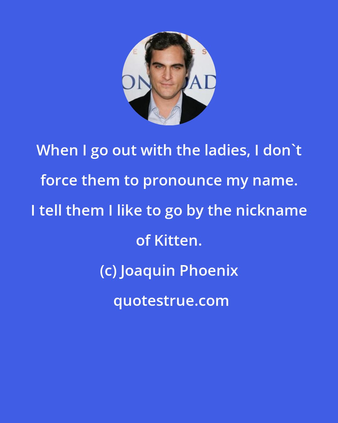 Joaquin Phoenix: When I go out with the ladies, I don't force them to pronounce my name. I tell them I like to go by the nickname of Kitten.
