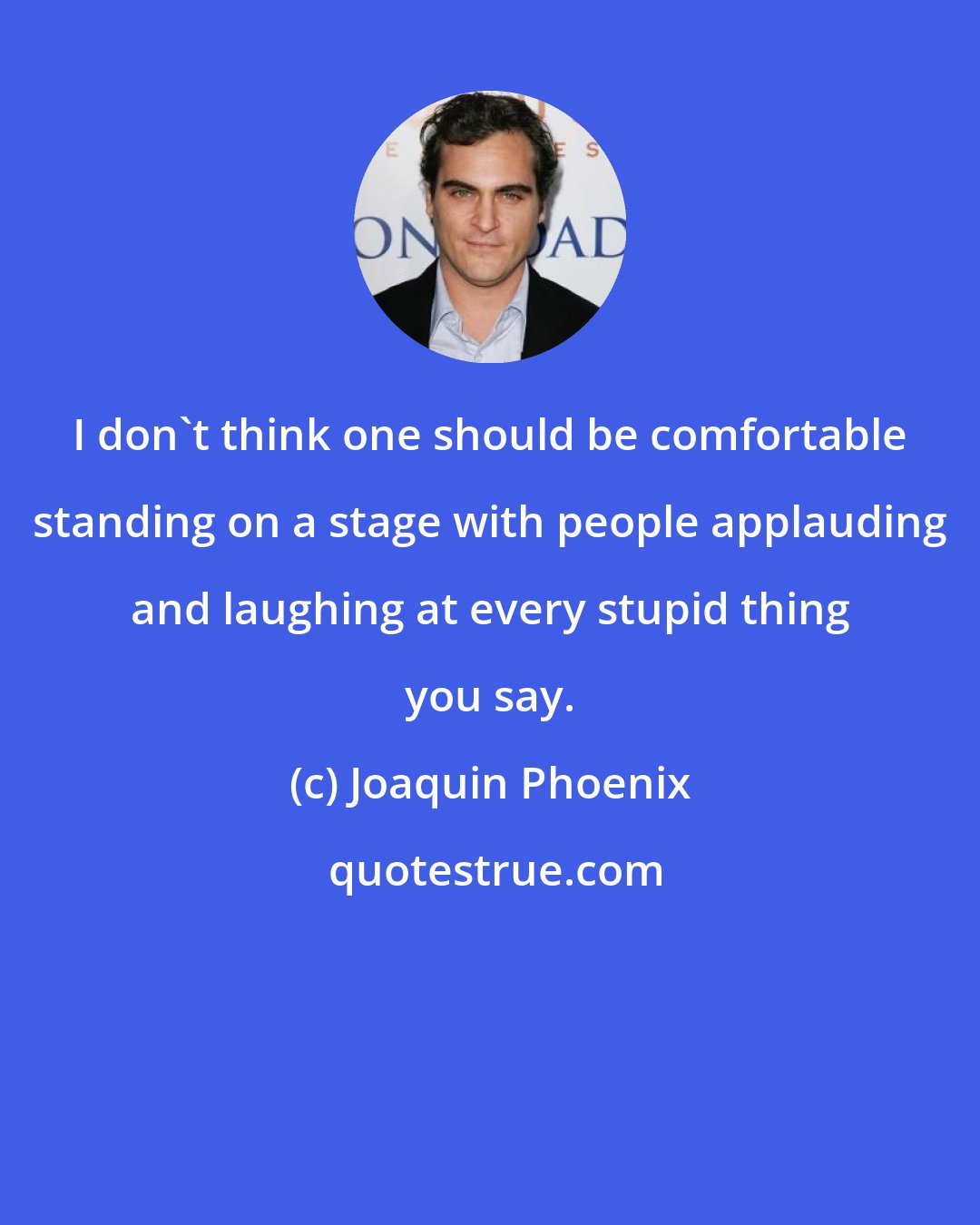 Joaquin Phoenix: I don't think one should be comfortable standing on a stage with people applauding and laughing at every stupid thing you say.