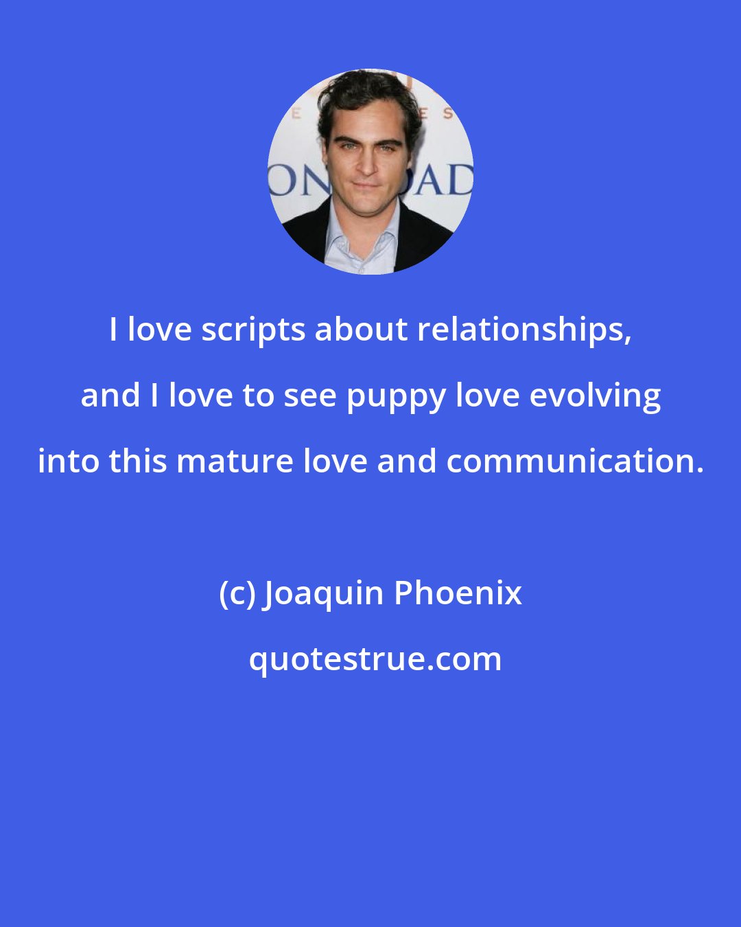 Joaquin Phoenix: I love scripts about relationships, and I love to see puppy love evolving into this mature love and communication.