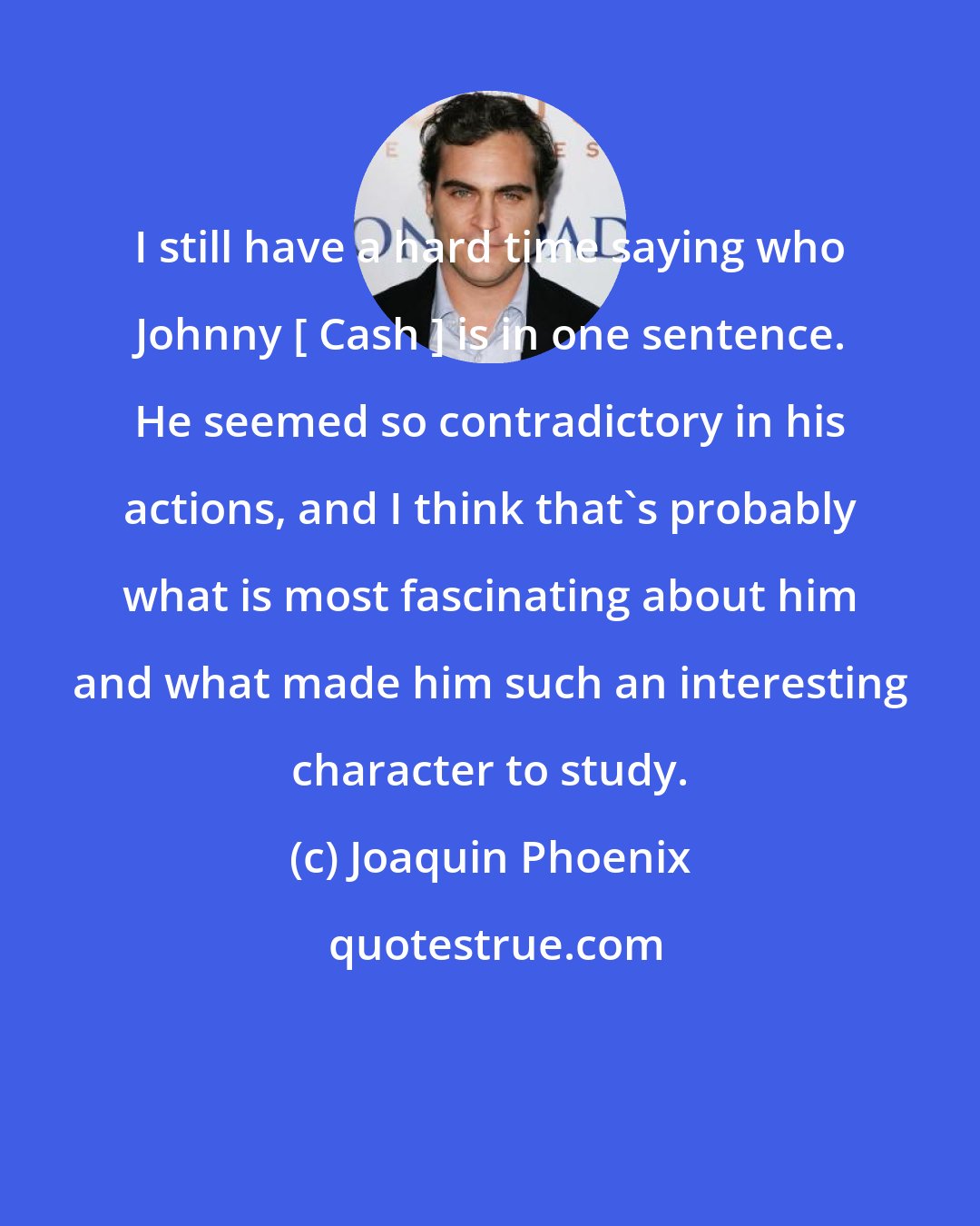 Joaquin Phoenix: I still have a hard time saying who Johnny [ Cash ] is in one sentence. He seemed so contradictory in his actions, and I think that's probably what is most fascinating about him and what made him such an interesting character to study.