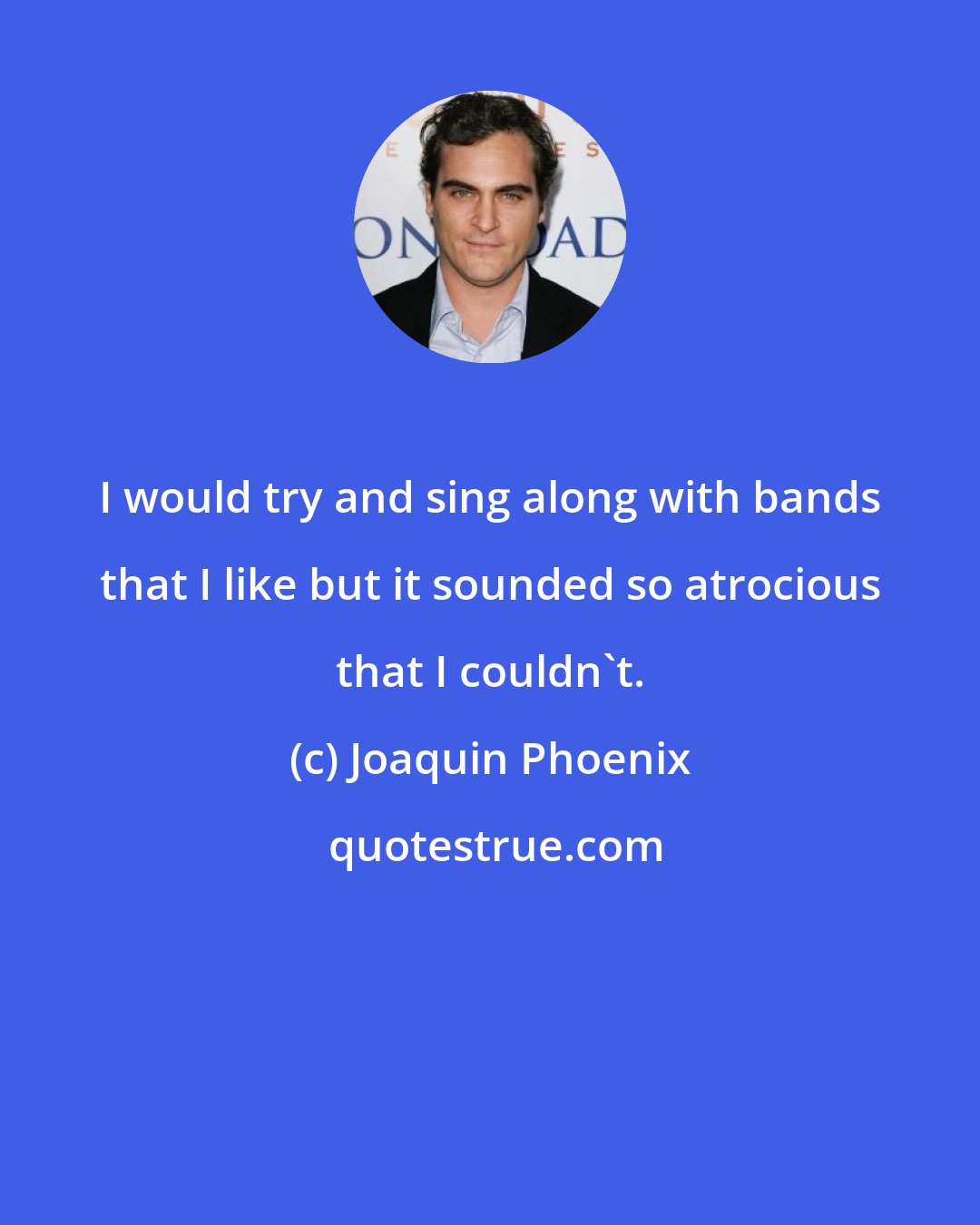 Joaquin Phoenix: I would try and sing along with bands that I like but it sounded so atrocious that I couldn't.
