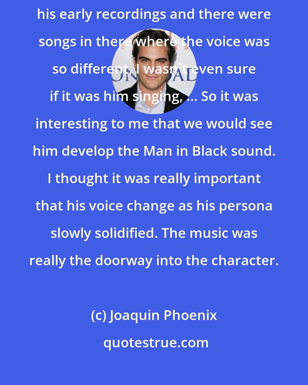 Joaquin Phoenix: The expectation is this low, gravelly voice for John, but I went through his early recordings and there were songs in there where the voice was so different, I wasn't even sure if it was him singing, ... So it was interesting to me that we would see him develop the Man in Black sound. I thought it was really important that his voice change as his persona slowly solidified. The music was really the doorway into the character.