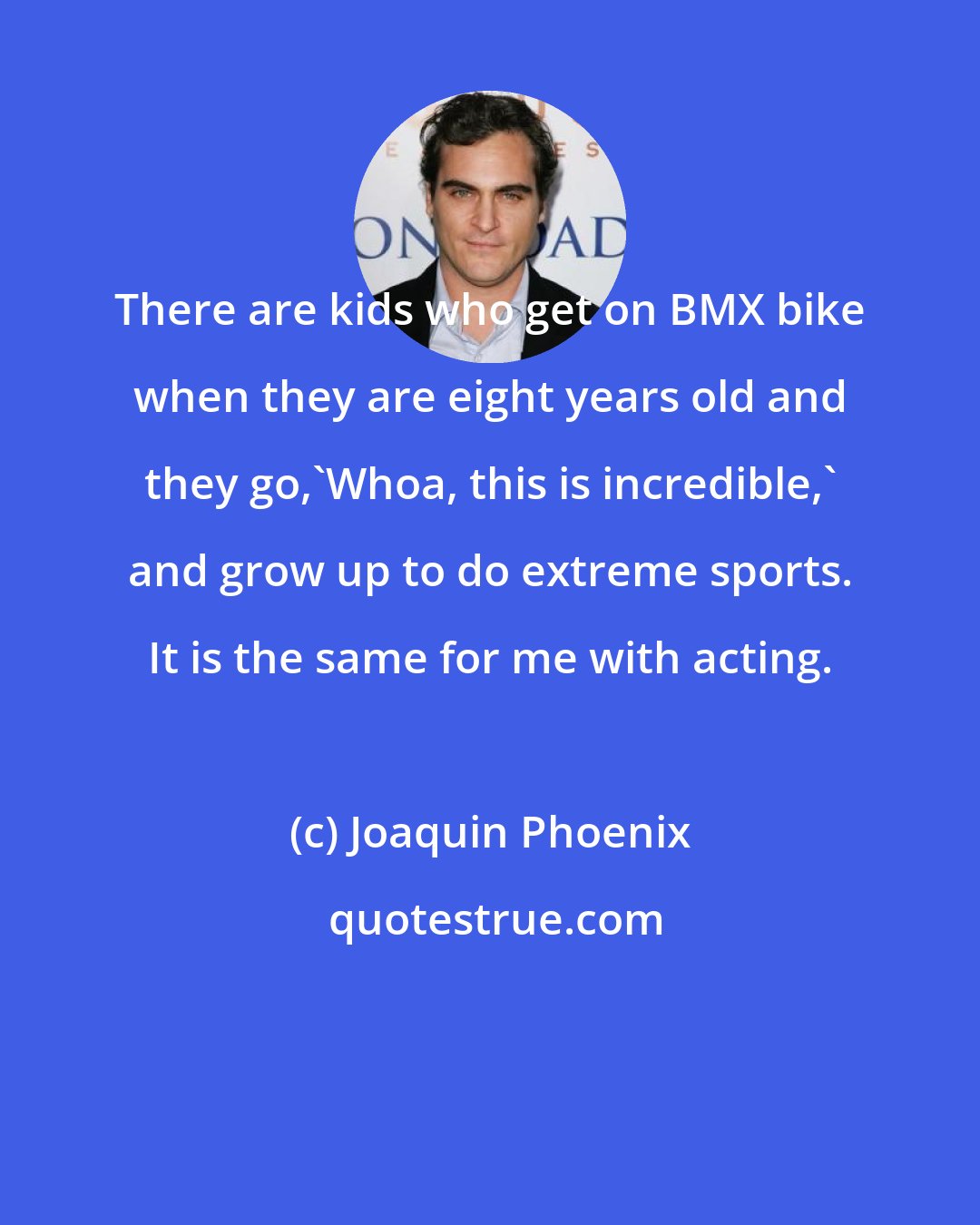 Joaquin Phoenix: There are kids who get on BMX bike when they are eight years old and they go,'Whoa, this is incredible,' and grow up to do extreme sports. It is the same for me with acting.