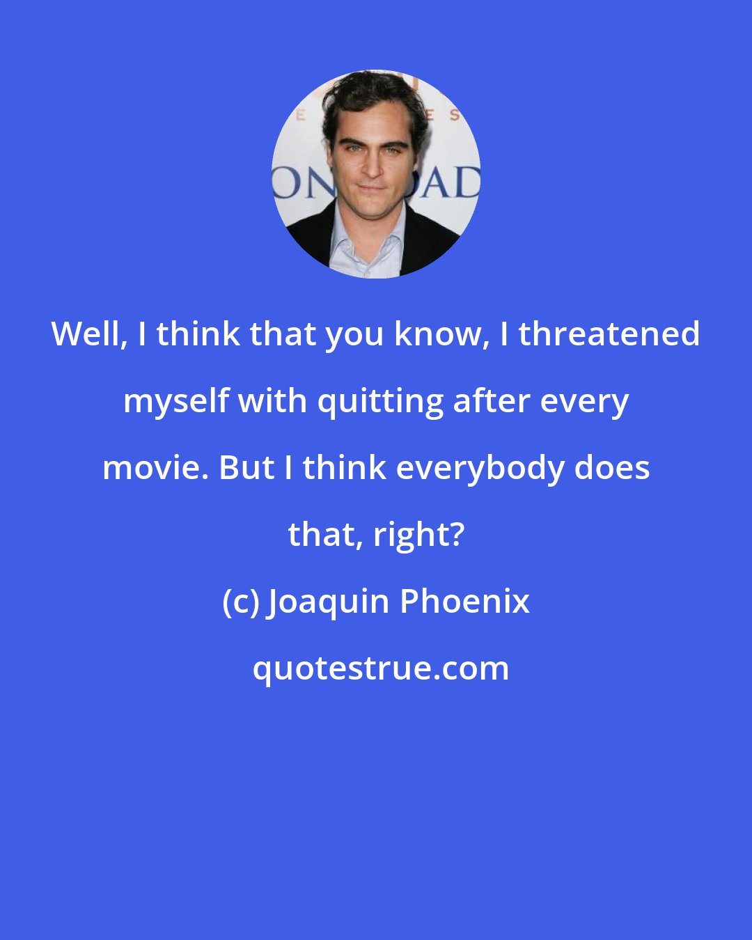 Joaquin Phoenix: Well, I think that you know, I threatened myself with quitting after every movie. But I think everybody does that, right?