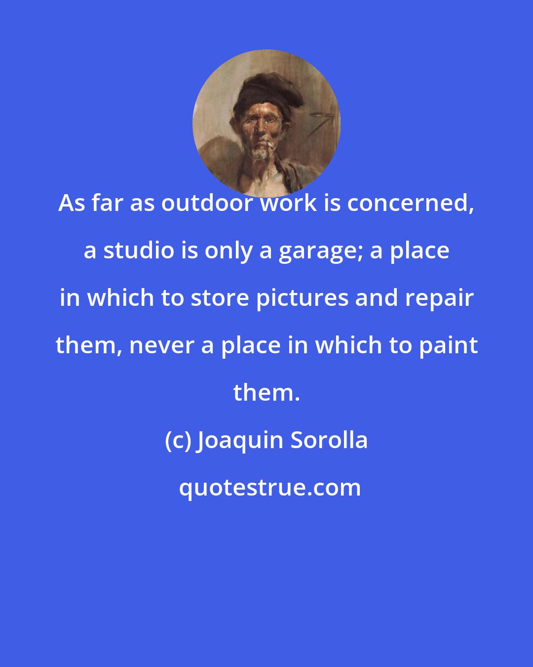 Joaquin Sorolla: As far as outdoor work is concerned, a studio is only a garage; a place in which to store pictures and repair them, never a place in which to paint them.