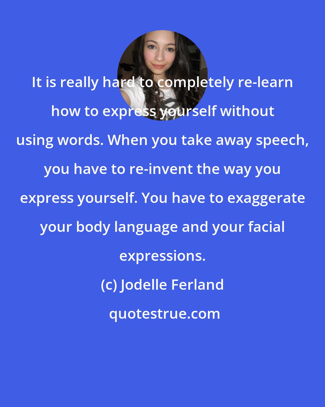 Jodelle Ferland: It is really hard to completely re-learn how to express yourself without using words. When you take away speech, you have to re-invent the way you express yourself. You have to exaggerate your body language and your facial expressions.