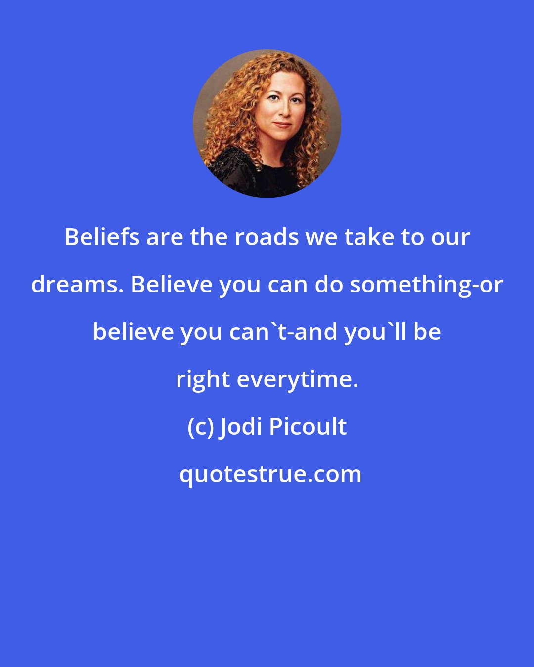 Jodi Picoult: Beliefs are the roads we take to our dreams. Believe you can do something-or believe you can't-and you'll be right everytime.