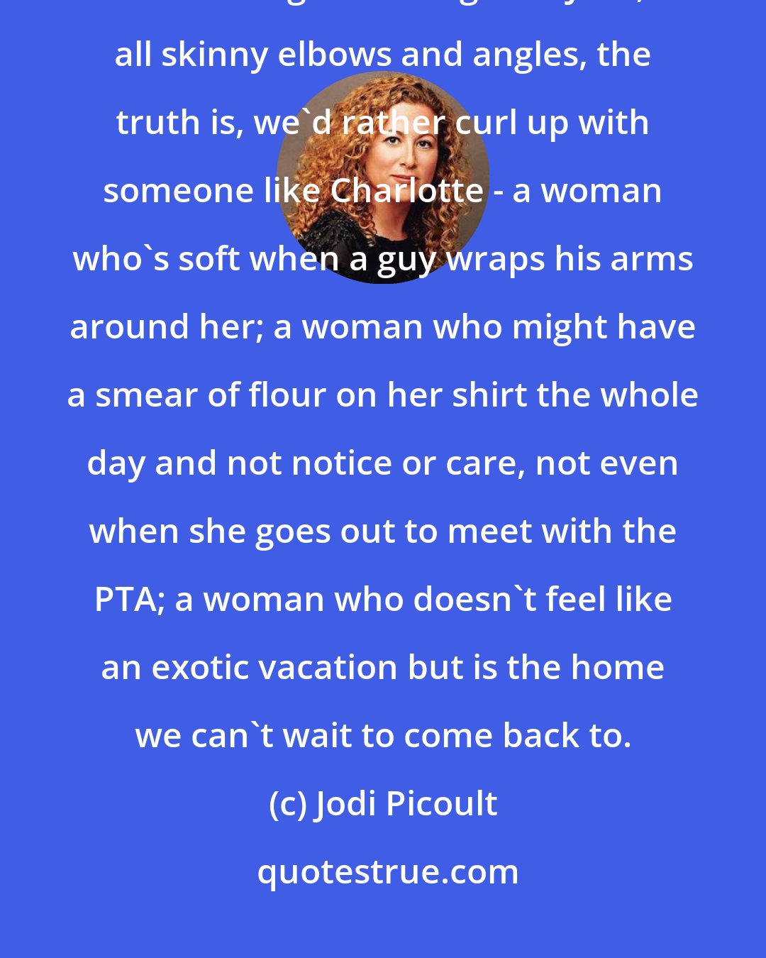 Jodi Picoult: Here's a news flash for the ladies: for every one of you who thinks we all want a girl like Angelina Jolie, all skinny elbows and angles, the truth is, we'd rather curl up with someone like Charlotte - a woman who's soft when a guy wraps his arms around her; a woman who might have a smear of flour on her shirt the whole day and not notice or care, not even when she goes out to meet with the PTA; a woman who doesn't feel like an exotic vacation but is the home we can't wait to come back to.