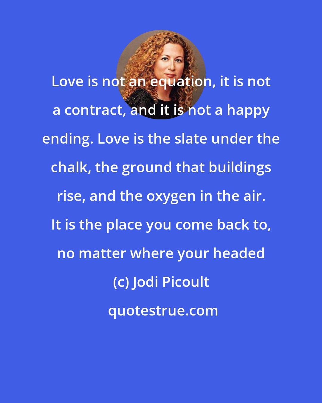 Jodi Picoult: Love is not an equation, it is not a contract, and it is not a happy ending. Love is the slate under the chalk, the ground that buildings rise, and the oxygen in the air. It is the place you come back to, no matter where your headed