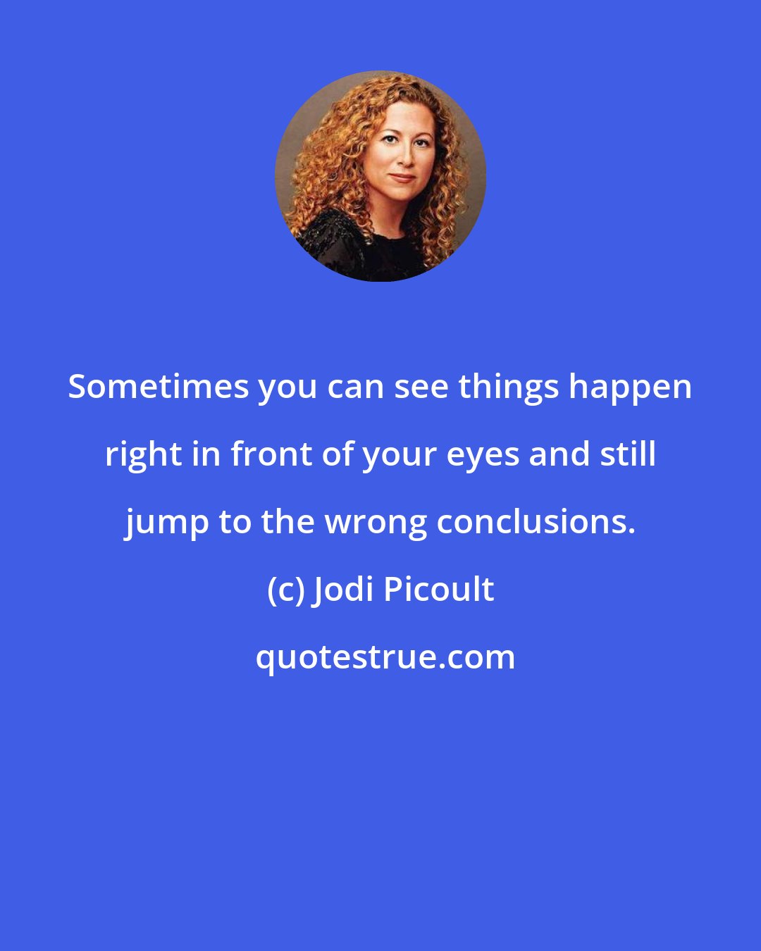 Jodi Picoult: Sometimes you can see things happen right in front of your eyes and still jump to the wrong conclusions.