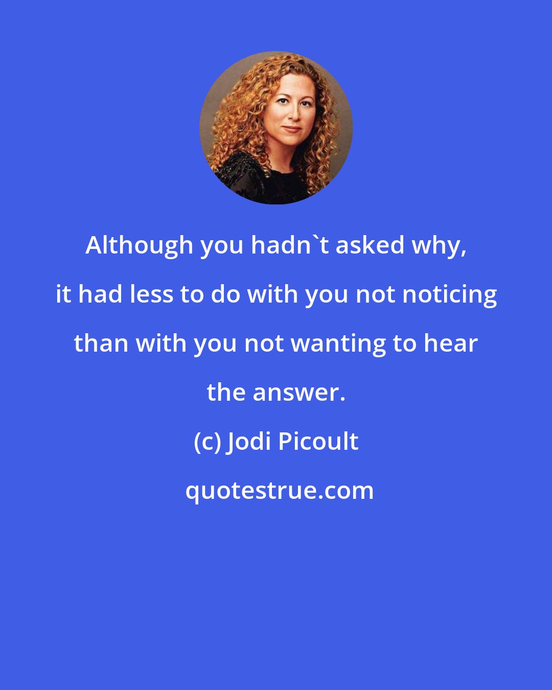 Jodi Picoult: Although you hadn't asked why, it had less to do with you not noticing than with you not wanting to hear the answer.