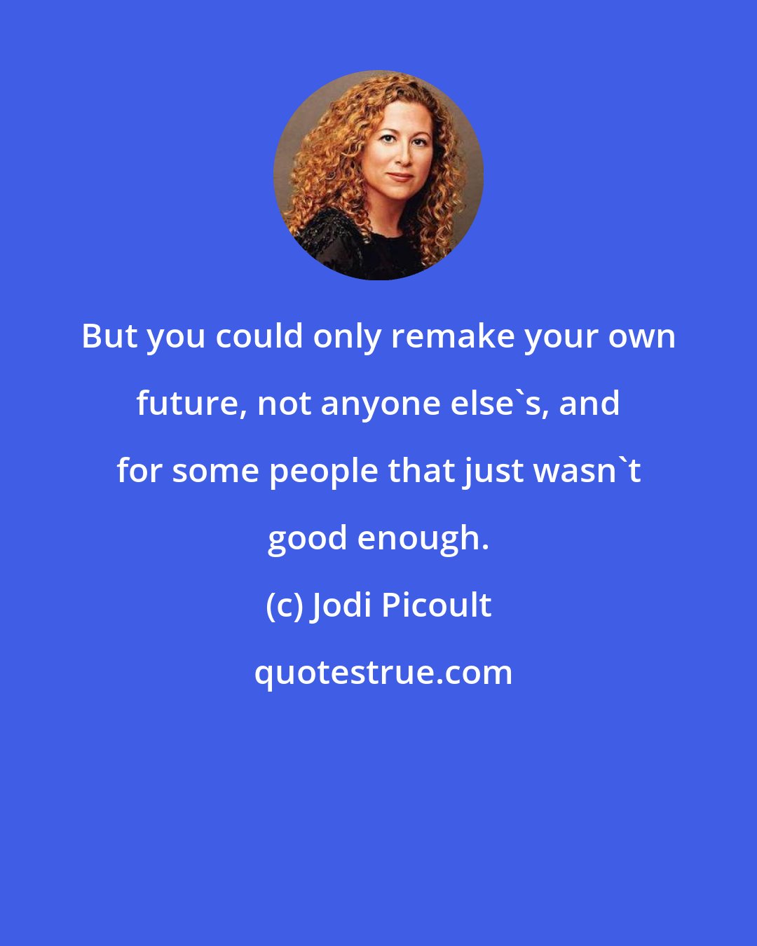 Jodi Picoult: But you could only remake your own future, not anyone else's, and for some people that just wasn't good enough.