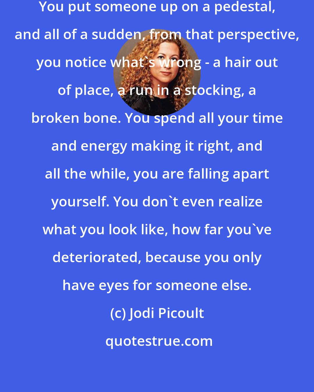 Jodi Picoult: I think you can love a person too much. You put someone up on a pedestal, and all of a sudden, from that perspective, you notice what's wrong - a hair out of place, a run in a stocking, a broken bone. You spend all your time and energy making it right, and all the while, you are falling apart yourself. You don't even realize what you look like, how far you've deteriorated, because you only have eyes for someone else.