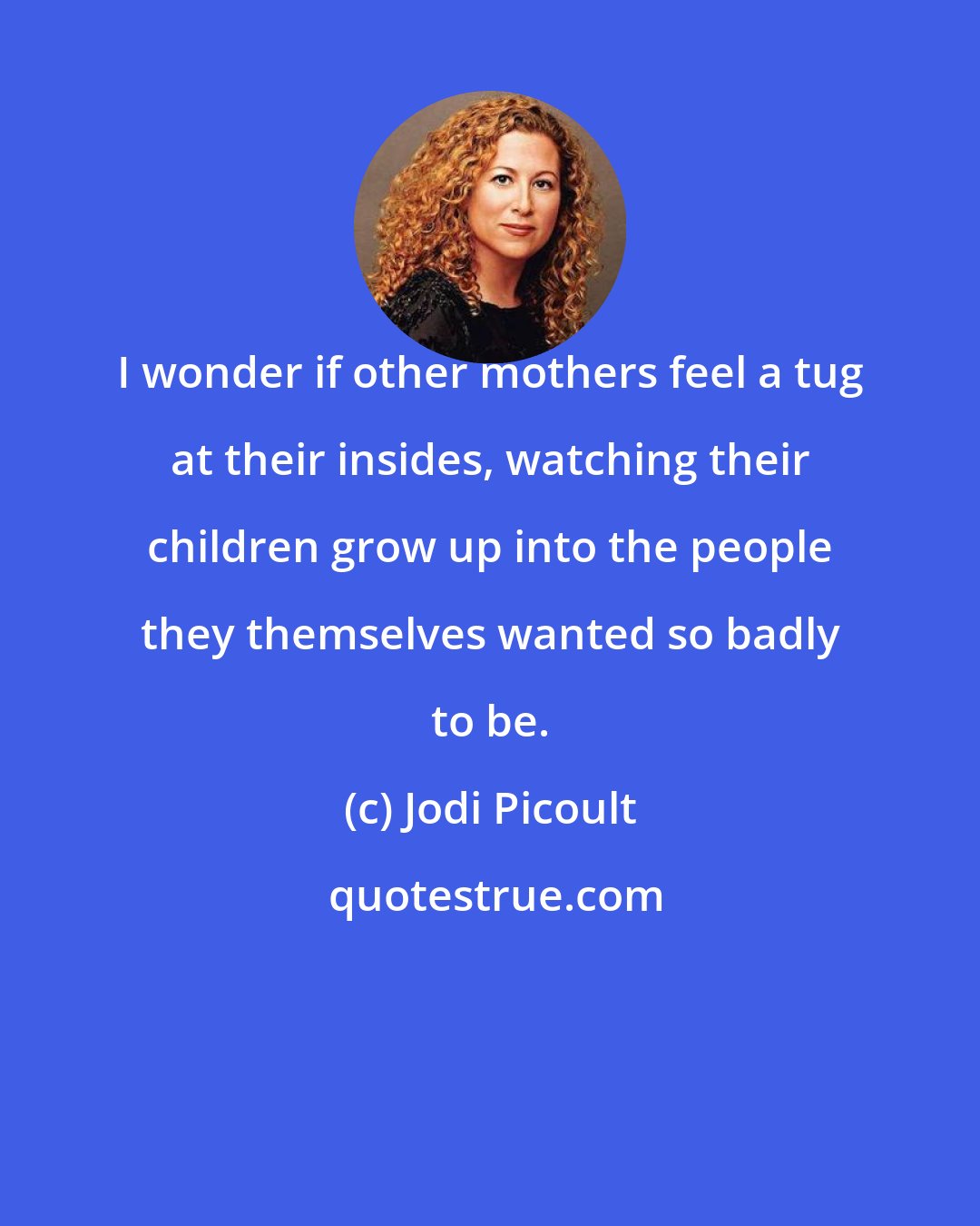 Jodi Picoult: I wonder if other mothers feel a tug at their insides, watching their children grow up into the people they themselves wanted so badly to be.