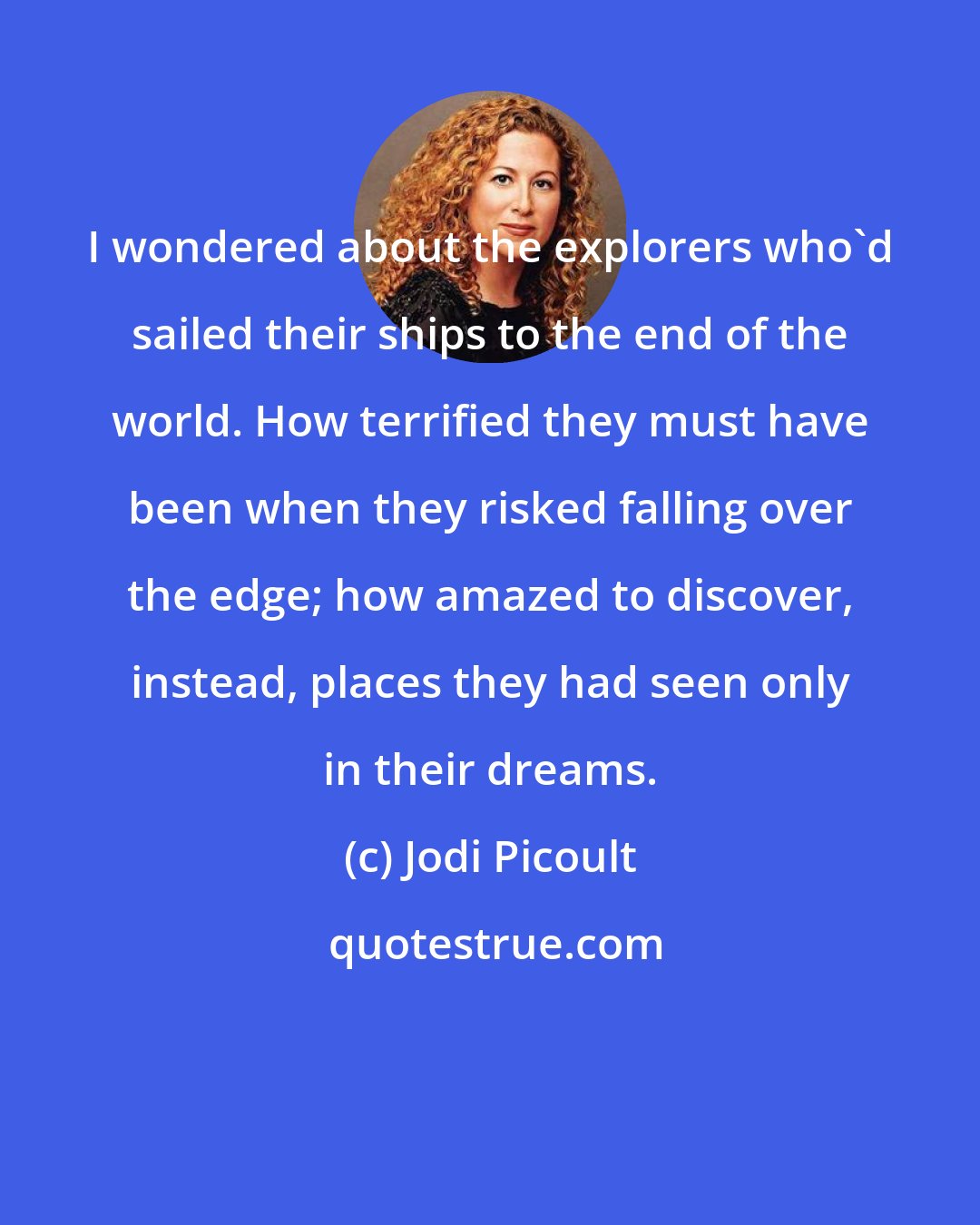 Jodi Picoult: I wondered about the explorers who'd sailed their ships to the end of the world. How terrified they must have been when they risked falling over the edge; how amazed to discover, instead, places they had seen only in their dreams.