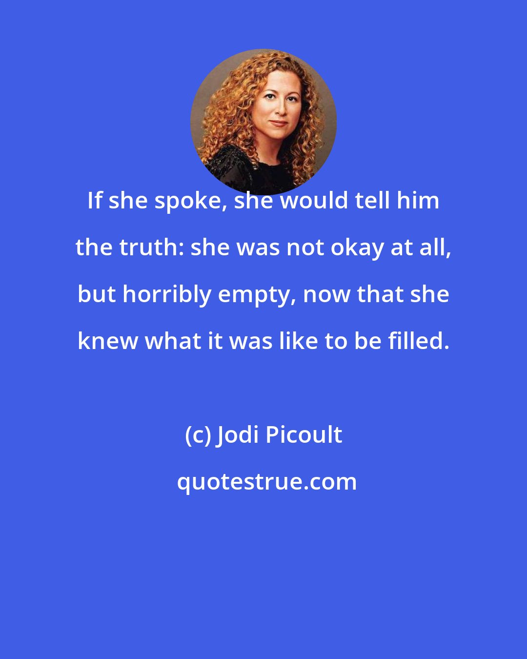 Jodi Picoult: If she spoke, she would tell him the truth: she was not okay at all, but horribly empty, now that she knew what it was like to be filled.