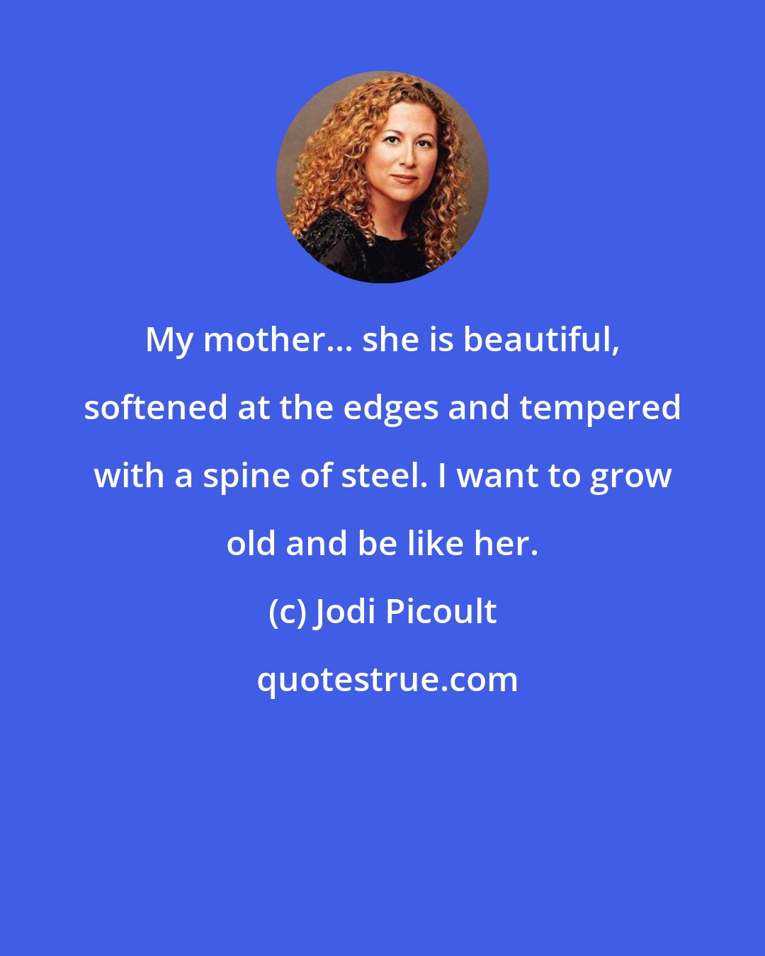 Jodi Picoult: My mother... she is beautiful, softened at the edges and tempered with a spine of steel. I want to grow old and be like her.