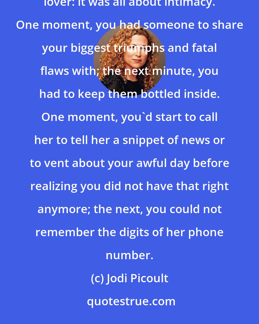 Jodi Picoult: Besides the obvious difference, there was not much distinction between losing a best friend and losing a lover: it was all about intimacy. One moment, you had someone to share your biggest triumphs and fatal flaws with; the next minute, you had to keep them bottled inside. One moment, you'd start to call her to tell her a snippet of news or to vent about your awful day before realizing you did not have that right anymore; the next, you could not remember the digits of her phone number.