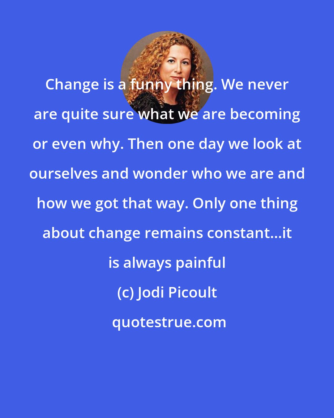 Jodi Picoult: Change is a funny thing. We never are quite sure what we are becoming or even why. Then one day we look at ourselves and wonder who we are and how we got that way. Only one thing about change remains constant...it is always painful