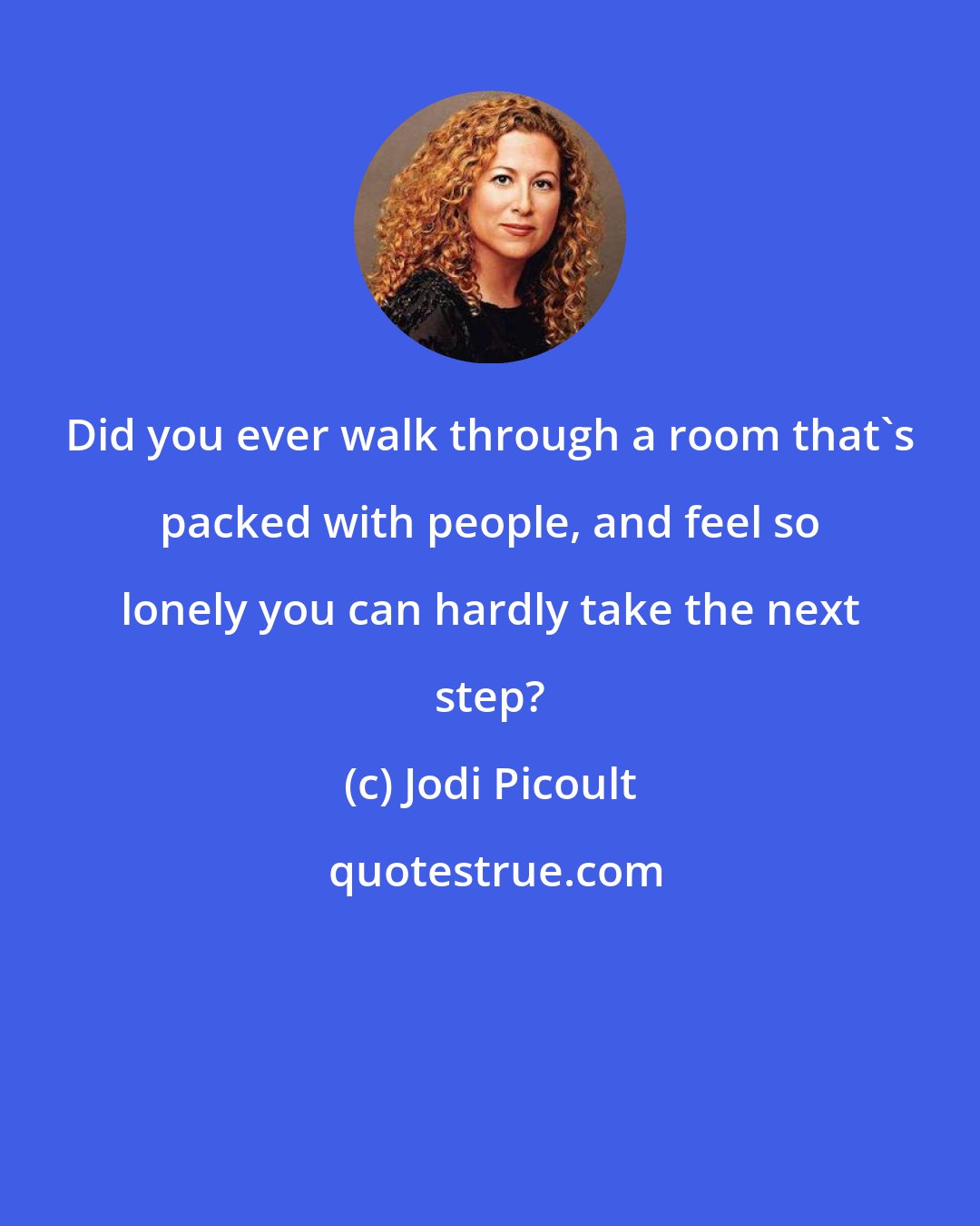 Jodi Picoult: Did you ever walk through a room that's packed with people, and feel so lonely you can hardly take the next step?