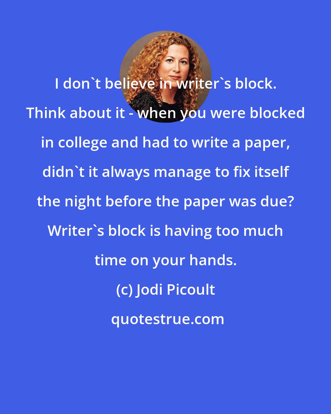 Jodi Picoult: I don't believe in writer's block. Think about it - when you were blocked in college and had to write a paper, didn't it always manage to fix itself the night before the paper was due? Writer's block is having too much time on your hands.