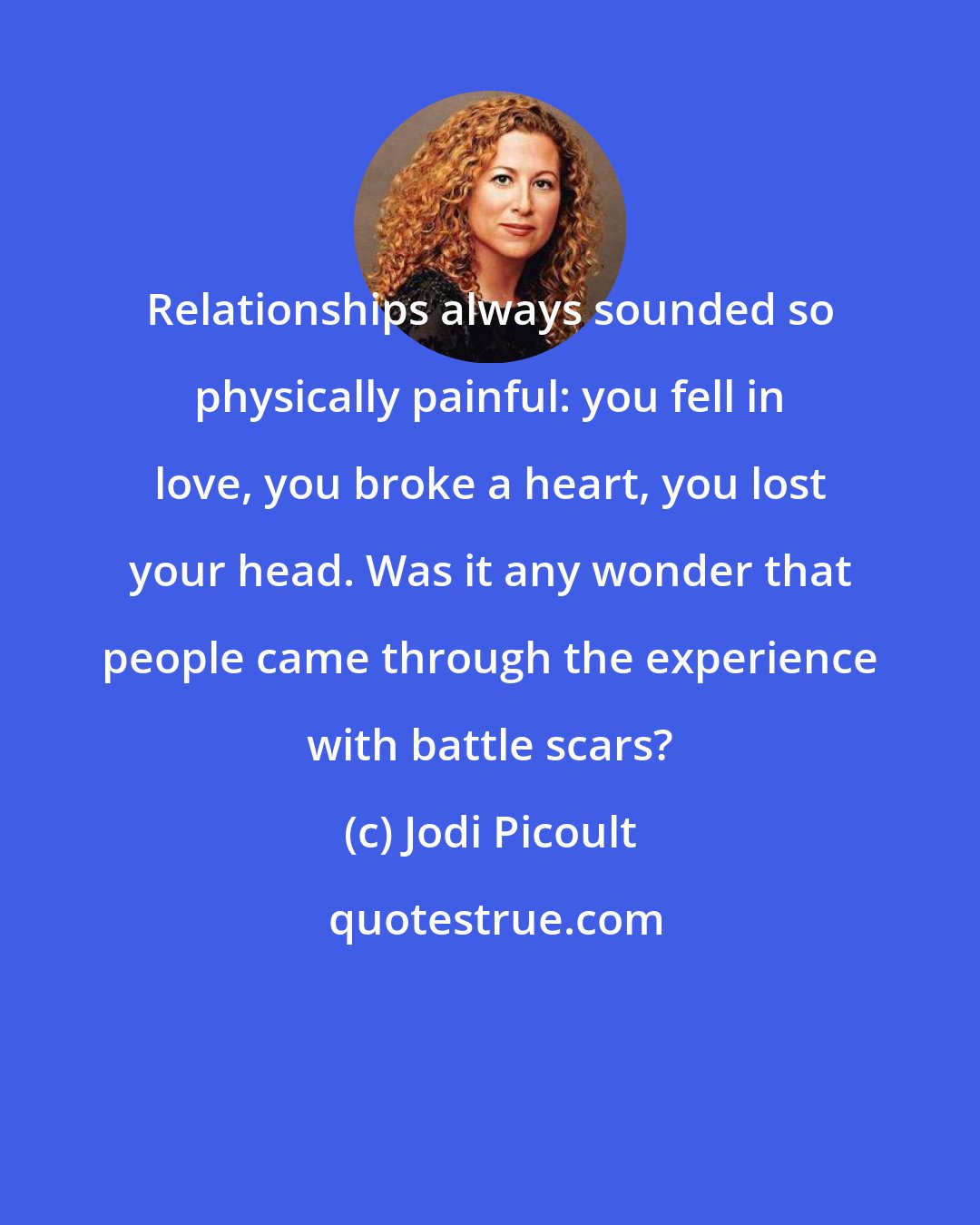 Jodi Picoult: Relationships always sounded so physically painful: you fell in love, you broke a heart, you lost your head. Was it any wonder that people came through the experience with battle scars?