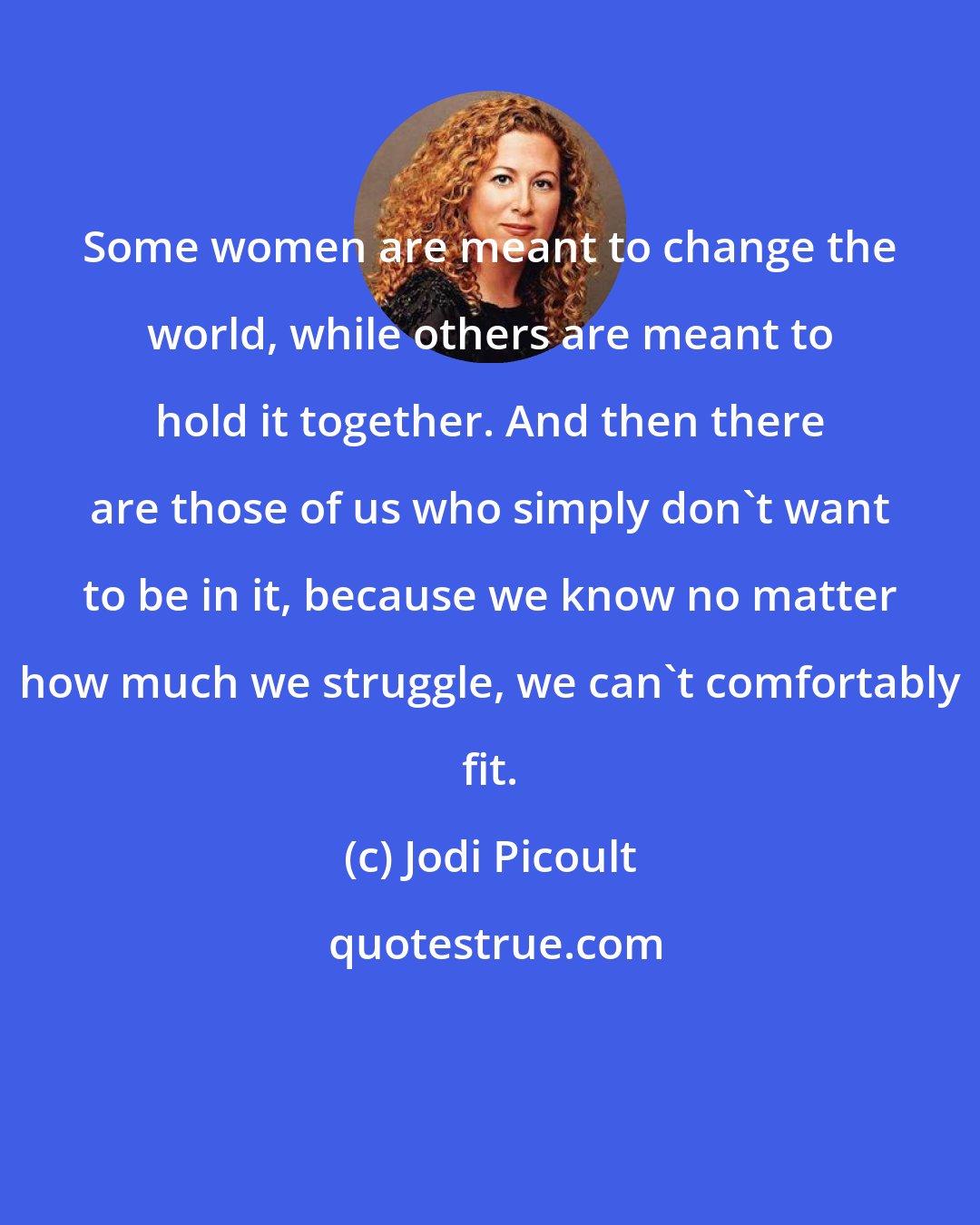 Jodi Picoult: Some women are meant to change the world, while others are meant to hold it together. And then there are those of us who simply don't want to be in it, because we know no matter how much we struggle, we can't comfortably fit.