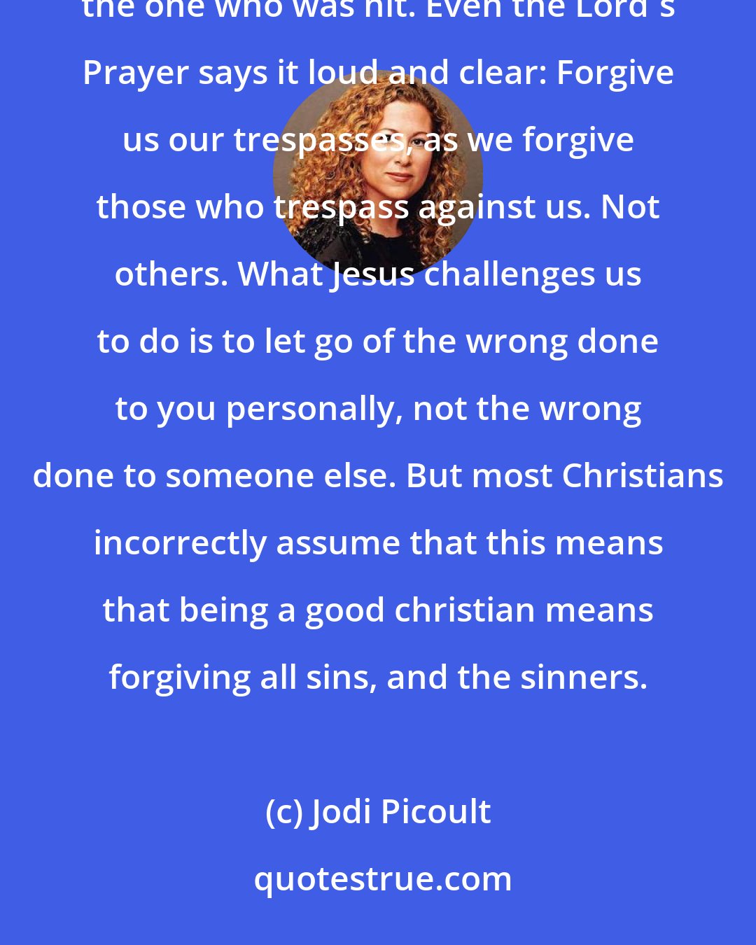Jodi Picoult: You know, Sage, Jesus didn't tell us to forgive everyone. He said turn the other cheek, but only if you the one who was hit. Even the Lord's Prayer says it loud and clear: Forgive us our trespasses, as we forgive those who trespass against us. Not others. What Jesus challenges us to do is to let go of the wrong done to you personally, not the wrong done to someone else. But most Christians incorrectly assume that this means that being a good christian means forgiving all sins, and the sinners.