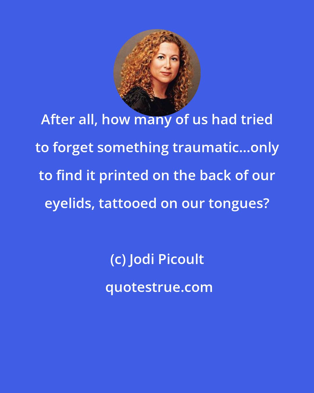 Jodi Picoult: After all, how many of us had tried to forget something traumatic...only to find it printed on the back of our eyelids, tattooed on our tongues?