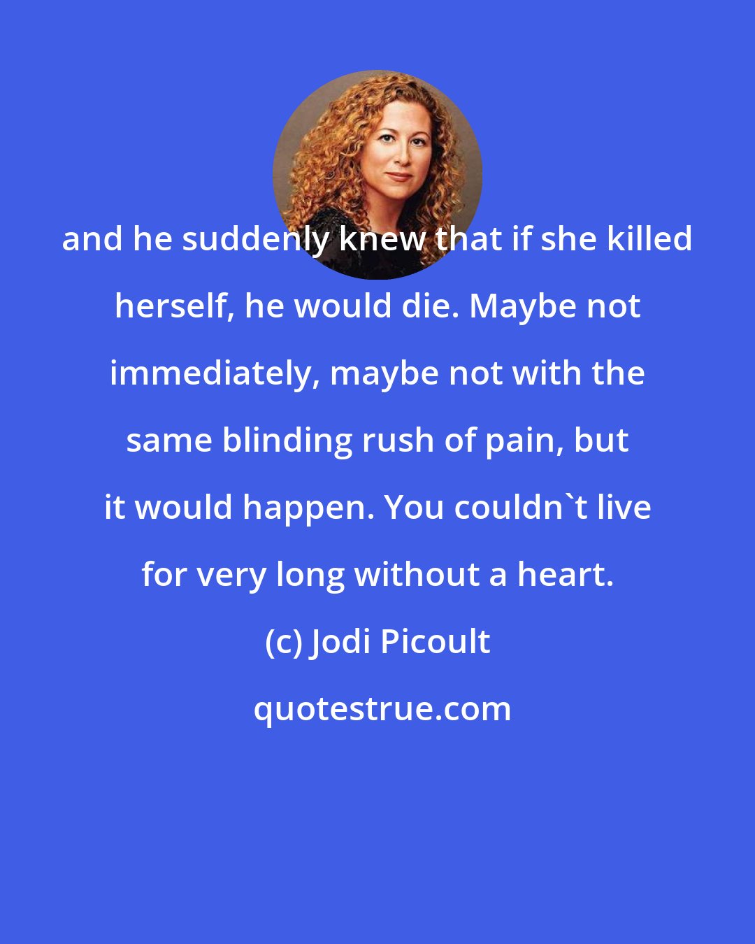 Jodi Picoult: and he suddenly knew that if she killed herself, he would die. Maybe not immediately, maybe not with the same blinding rush of pain, but it would happen. You couldn't live for very long without a heart.