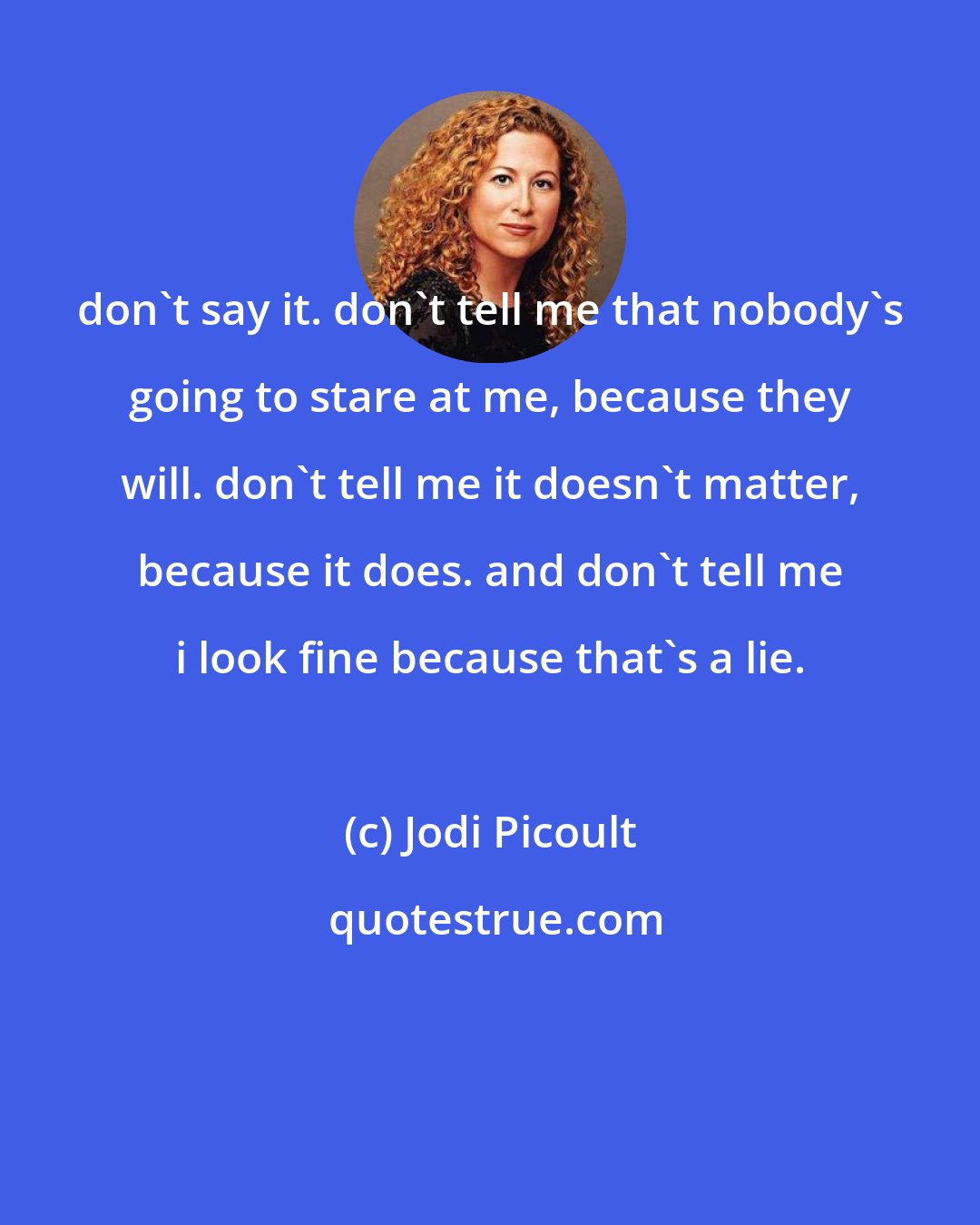 Jodi Picoult: don't say it. don't tell me that nobody's going to stare at me, because they will. don't tell me it doesn't matter, because it does. and don't tell me i look fine because that's a lie.