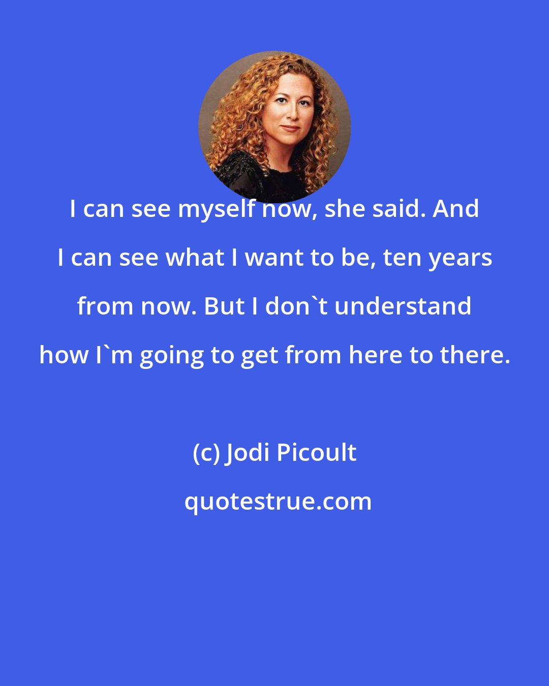 Jodi Picoult: I can see myself now, she said. And I can see what I want to be, ten years from now. But I don't understand how I'm going to get from here to there.