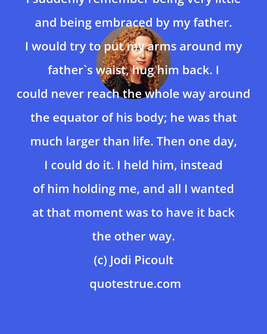 Jodi Picoult: I suddenly remember being very little and being embraced by my father. I would try to put my arms around my father's waist, hug him back. I could never reach the whole way around the equator of his body; he was that much larger than life. Then one day, I could do it. I held him, instead of him holding me, and all I wanted at that moment was to have it back the other way.