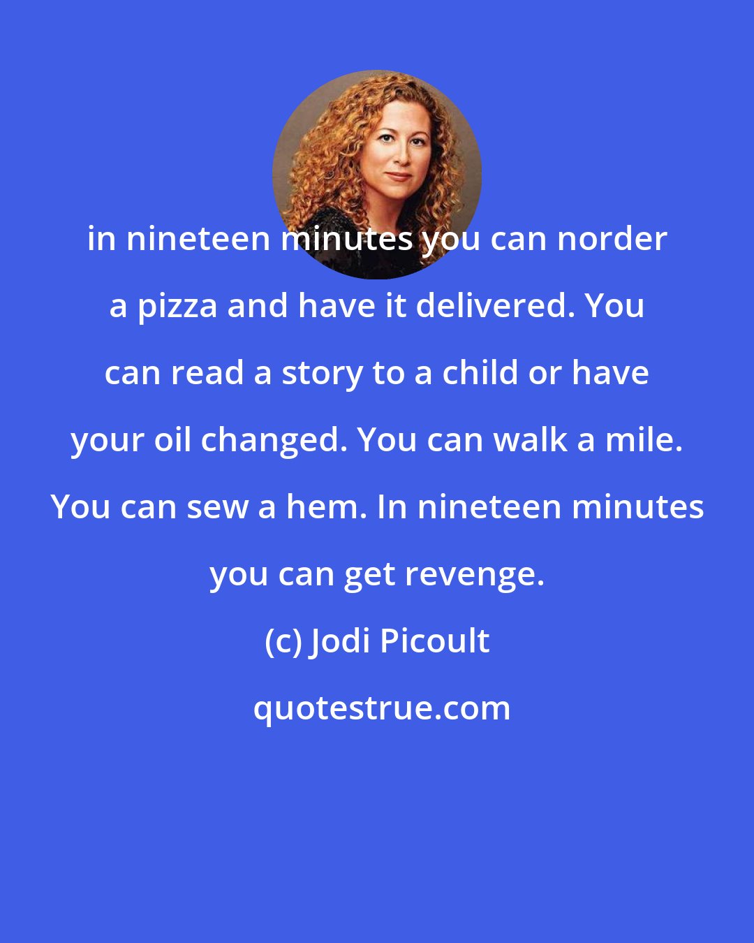 Jodi Picoult: in nineteen minutes you can norder a pizza and have it delivered. You can read a story to a child or have your oil changed. You can walk a mile. You can sew a hem. In nineteen minutes you can get revenge.