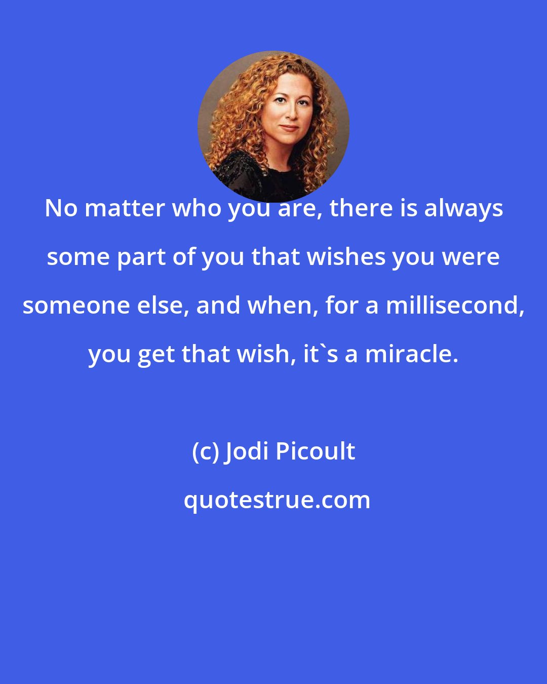 Jodi Picoult: No matter who you are, there is always some part of you that wishes you were someone else, and when, for a millisecond, you get that wish, it's a miracle.