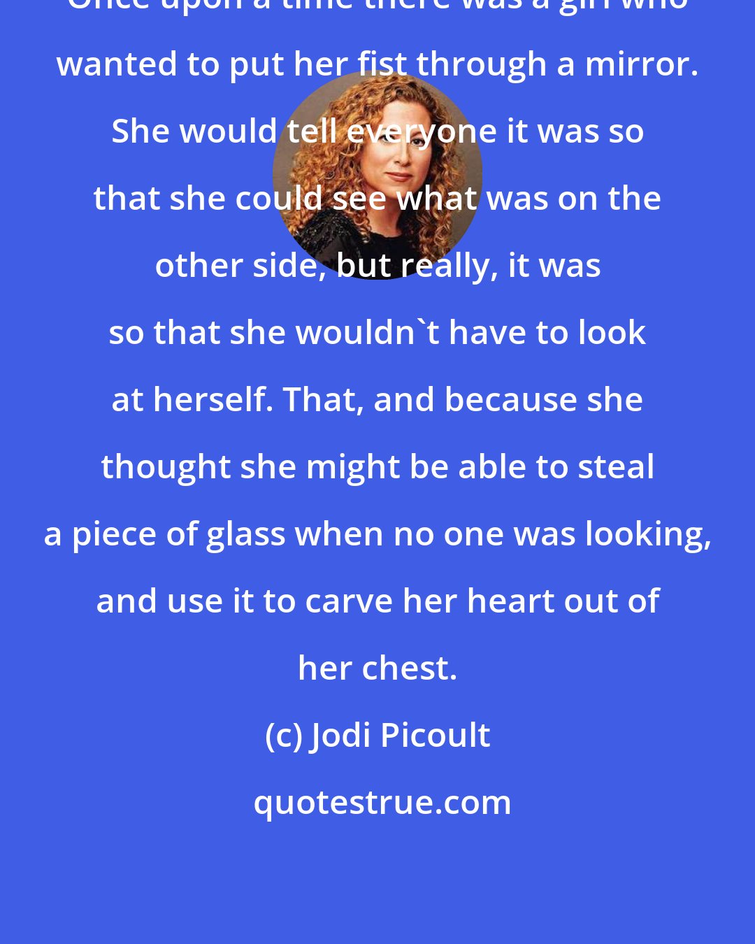 Jodi Picoult: Once upon a time there was a girl who wanted to put her fist through a mirror. She would tell everyone it was so that she could see what was on the other side, but really, it was so that she wouldn't have to look at herself. That, and because she thought she might be able to steal a piece of glass when no one was looking, and use it to carve her heart out of her chest.