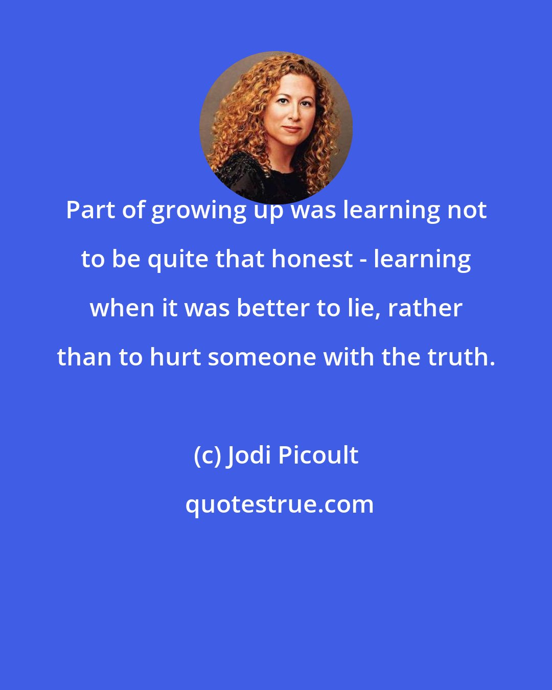 Jodi Picoult: Part of growing up was learning not to be quite that honest - learning when it was better to lie, rather than to hurt someone with the truth.