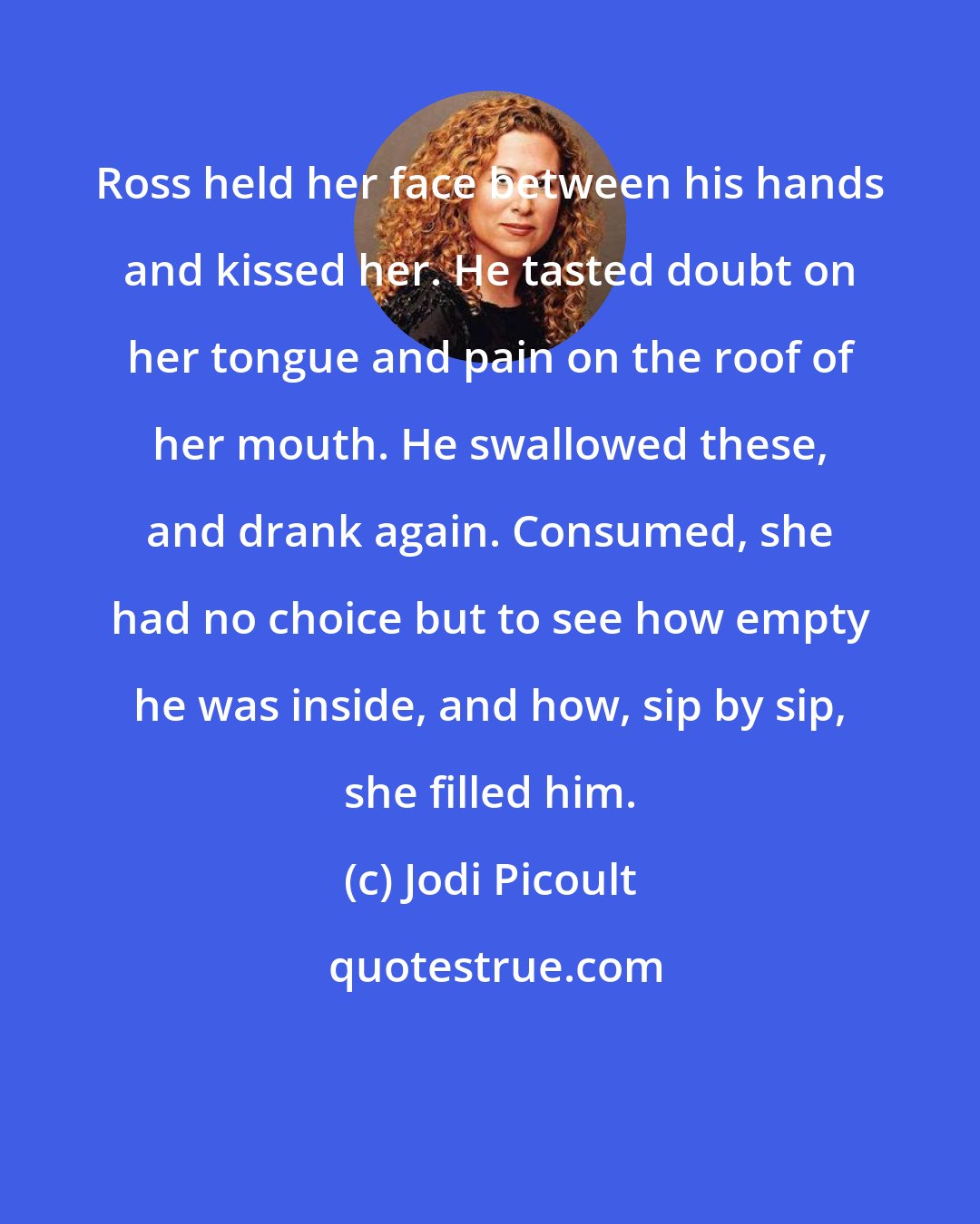 Jodi Picoult: Ross held her face between his hands and kissed her. He tasted doubt on her tongue and pain on the roof of her mouth. He swallowed these, and drank again. Consumed, she had no choice but to see how empty he was inside, and how, sip by sip, she filled him.