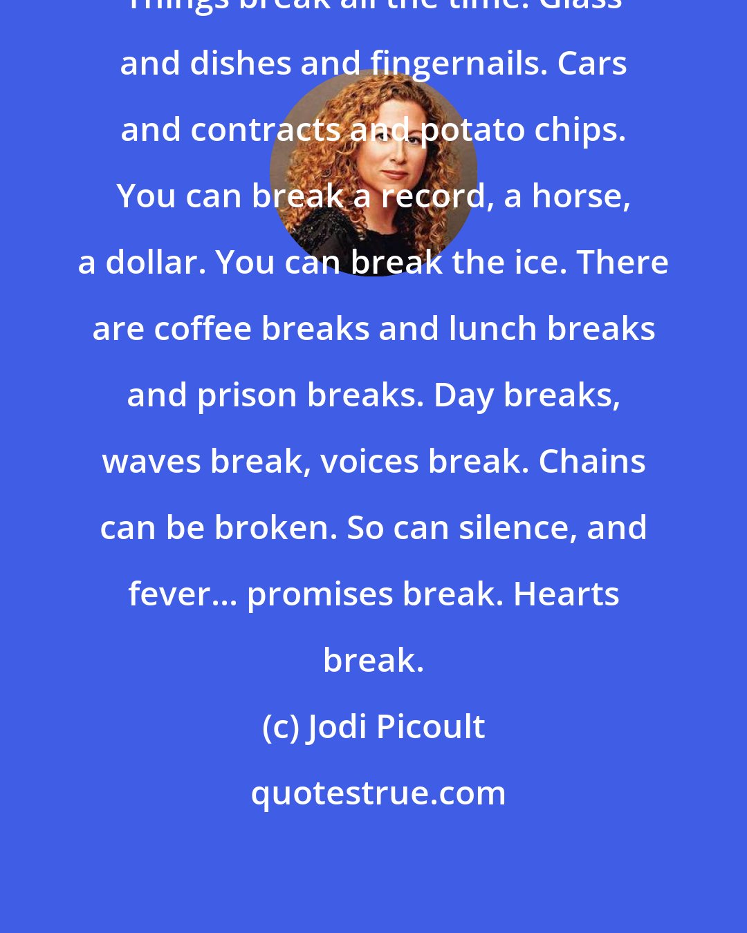 Jodi Picoult: Things break all the time. Glass and dishes and fingernails. Cars and contracts and potato chips. You can break a record, a horse, a dollar. You can break the ice. There are coffee breaks and lunch breaks and prison breaks. Day breaks, waves break, voices break. Chains can be broken. So can silence, and fever... promises break. Hearts break.