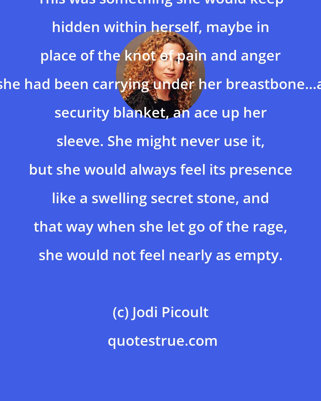 Jodi Picoult: This was something she would keep hidden within herself, maybe in place of the knot of pain and anger she had been carrying under her breastbone...a security blanket, an ace up her sleeve. She might never use it, but she would always feel its presence like a swelling secret stone, and that way when she let go of the rage, she would not feel nearly as empty.