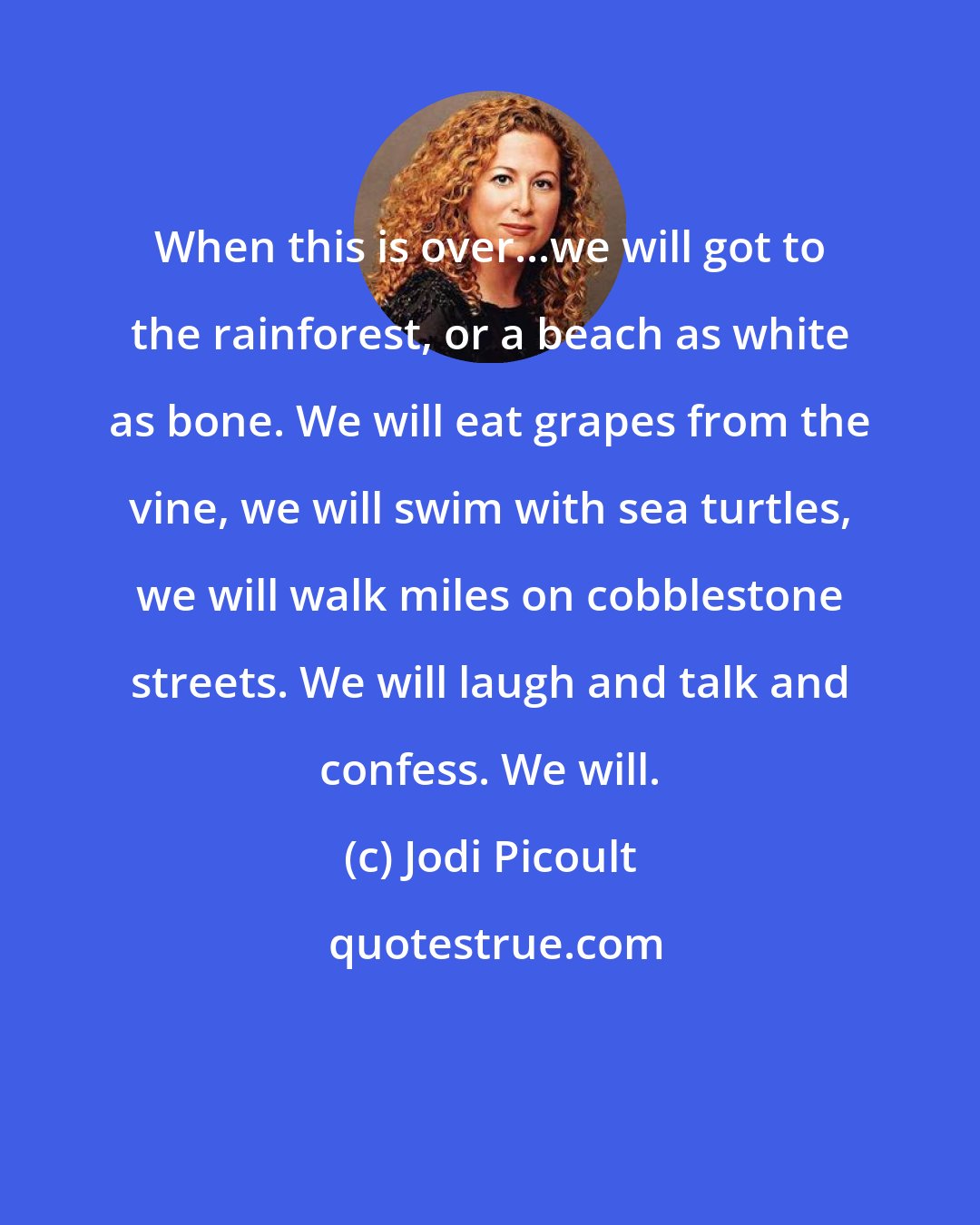 Jodi Picoult: When this is over...we will got to the rainforest, or a beach as white as bone. We will eat grapes from the vine, we will swim with sea turtles, we will walk miles on cobblestone streets. We will laugh and talk and confess. We will.