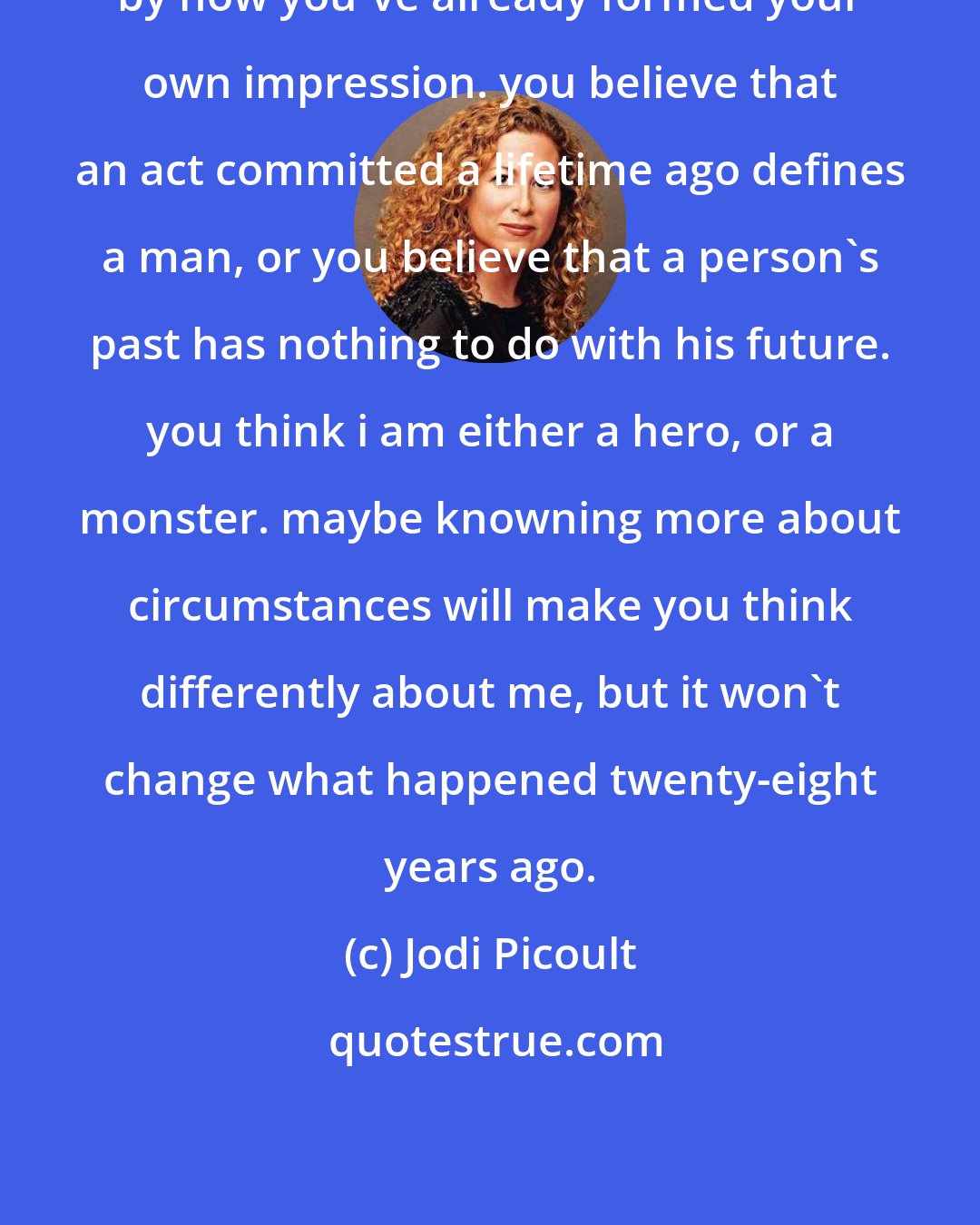 Jodi Picoult: by now you've already formed your own impression. you believe that an act committed a lifetime ago defines a man, or you believe that a person's past has nothing to do with his future. you think i am either a hero, or a monster. maybe knowning more about circumstances will make you think differently about me, but it won't change what happened twenty-eight years ago.