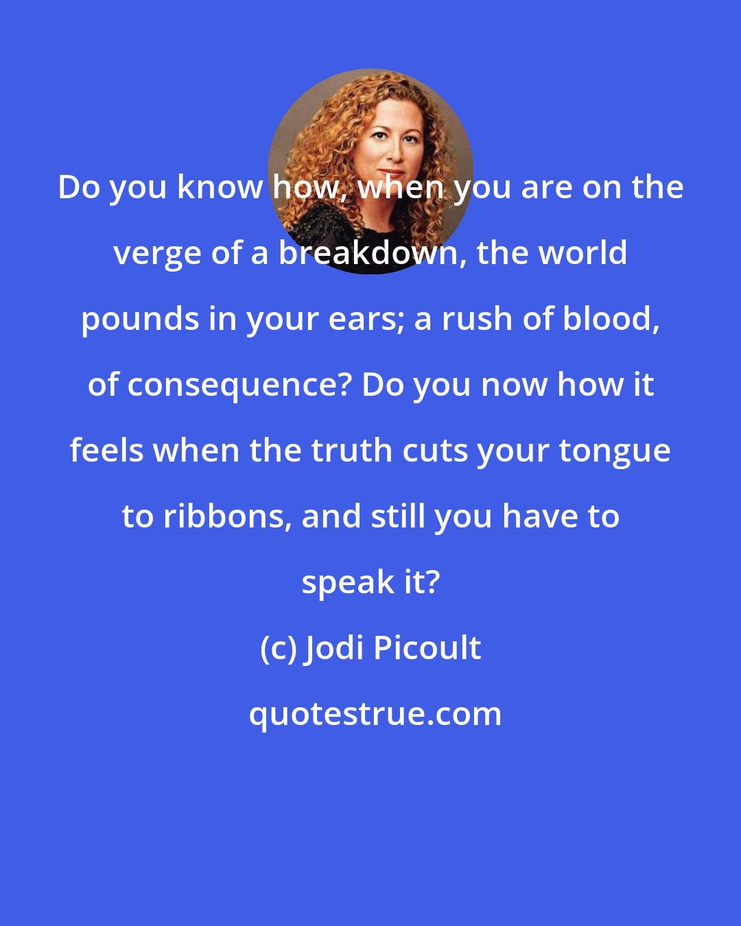 Jodi Picoult: Do you know how, when you are on the verge of a breakdown, the world pounds in your ears; a rush of blood, of consequence? Do you now how it feels when the truth cuts your tongue to ribbons, and still you have to speak it?