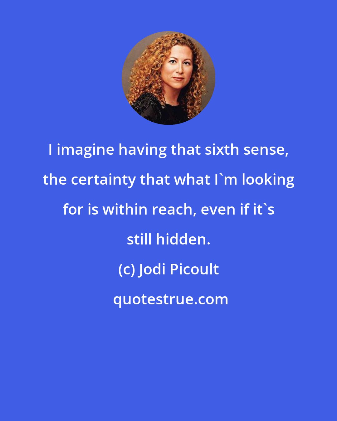 Jodi Picoult: I imagine having that sixth sense, the certainty that what I'm looking for is within reach, even if it's still hidden.