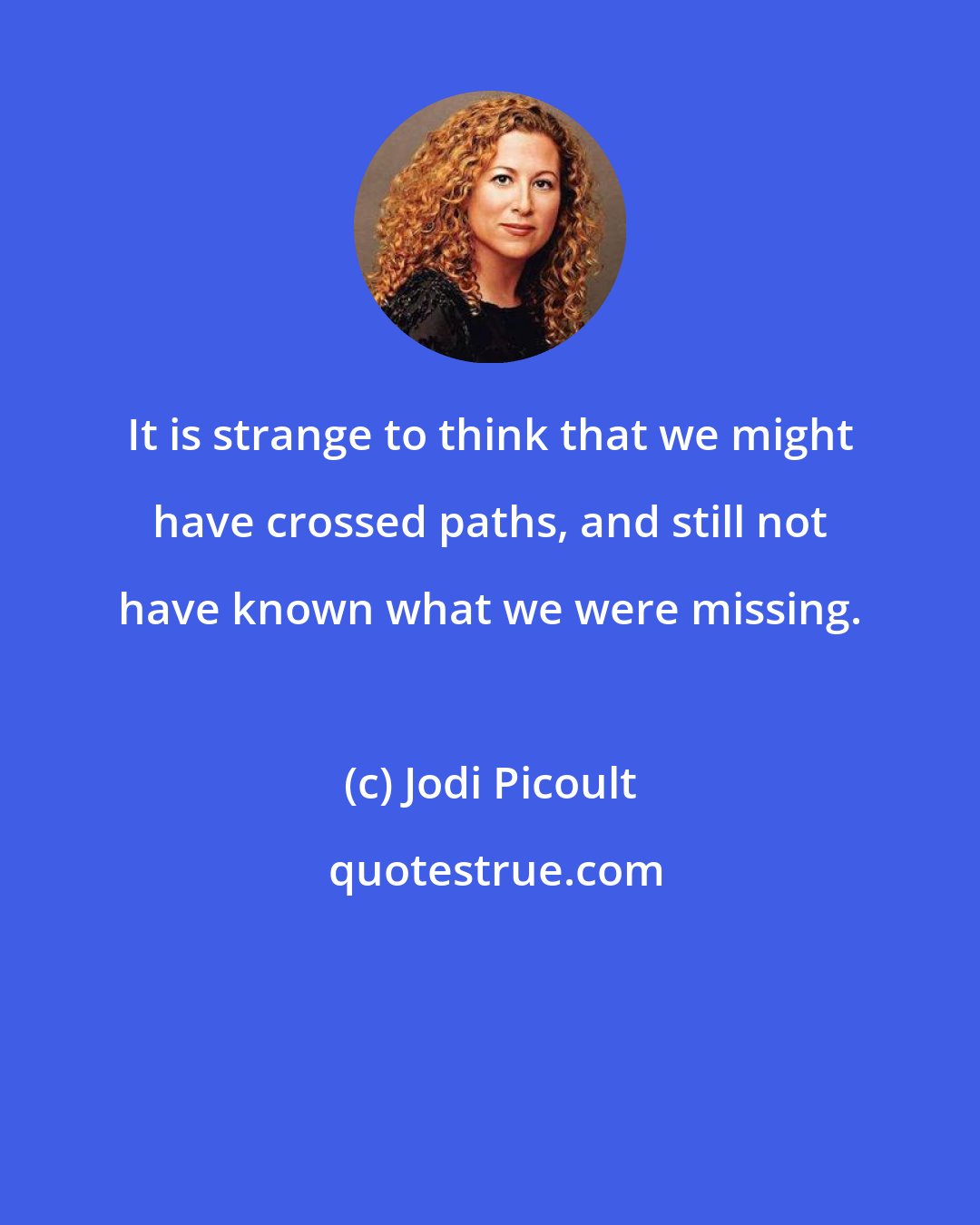 Jodi Picoult: It is strange to think that we might have crossed paths, and still not have known what we were missing.