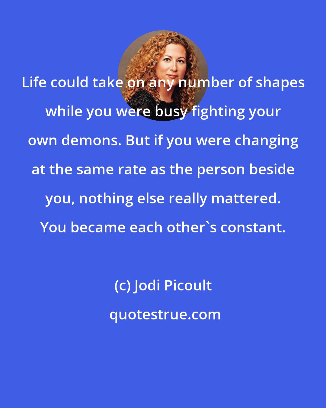 Jodi Picoult: Life could take on any number of shapes while you were busy fighting your own demons. But if you were changing at the same rate as the person beside you, nothing else really mattered. You became each other's constant.